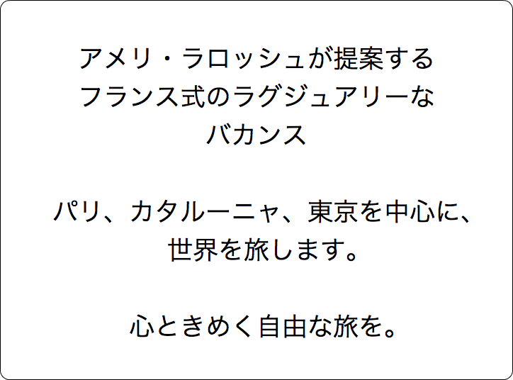  アメリ・ラロッシュが提案する フランス式のラグジュアリーな バカンス パリ、カタルーニャ、東京を中心に、 世界を旅します。 心ときめく自由な旅を。