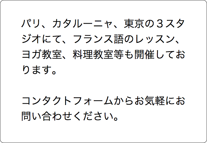  パリ、カタルーニャ、東京の３スタ ジオにて、フランス語のレッスン、 ヨガ教室、料理教室等も開催してお ります。 コンタクトフォームからお気軽にお 問い合わせください。